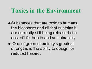Toxics in the Environment
Substances that are toxic to humans,
the biosphere and all that sustains it,
are currently still being released at a
cost of life, health and sustainability.
 One of green chemistry’s greatest
strengths is the ability to design for
reduced hazard.
 
