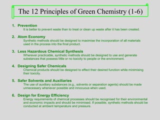 1. Prevention
It is better to prevent waste than to treat or clean up waste after it has been created.
2. Atom Economy
Synthetic methods should be designed to maximise the incorporation of all materials
used in the process into the final product.
3. Less Hazardous Chemical Synthesis
Wherever practicable, synthetic methods should be designed to use and generate
substances that possess little or no toxicity to people or the environment.
4. Designing Safer Chemicals
Chemical products should be designed to effect their desired function while minimising
their toxicity.
5. Safer Solvents and Auxiliaries
The use of auxiliary substances (e.g., solvents or separation agents) should be made
unnecessary whenever possible and innocuous when used.
6. Design for Energy Efficiency
Energy requirements of chemical processes should be recognised for their environmental
and economic impacts and should be minimised. If possible, synthetic methods should be
conducted at ambient temperature and pressure.
The 12 Principles of Green Chemistry (1-6)
 