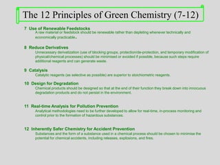 7 Use of Renewable Feedstocks
A raw material or feedstock should be renewable rather than depleting whenever technically and
economically practicable.
8 Reduce Derivatives
Unnecessary derivatization (use of blocking groups, protection/de-protection, and temporary modification of
physical/chemical processes) should be minimised or avoided if possible, because such steps require
additional reagents and can generate waste.
9 Catalysis
Catalytic reagents (as selective as possible) are superior to stoichiometric reagents.
10 Design for Degradation
Chemical products should be designed so that at the end of their function they break down into innocuous
degradation products and do not persist in the environment.
11 Real-time Analysis for Pollution Prevention
Analytical methodologies need to be further developed to allow for real-time, in-process monitoring and
control prior to the formation of hazardous substances.
12 Inherently Safer Chemistry for Accident Prevention
Substances and the form of a substance used in a chemical process should be chosen to minimise the
potential for chemical accidents, including releases, explosions, and fires.
The 12 Principles of Green Chemistry (7-12)
 
