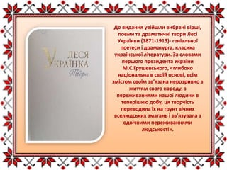 До видання увійшли вибрані вірші,
поеми та драматичні твори Лесі
Українки (1871-1913)- геніальної
поетеси і драматурга, класика
української літератури. За словами
першого президента України
М.С.Грушевського, «глибоко
національна в своїй основі, всім
змістом своїм зв’язана нерозривно з
життям свого народу, з
переживаннями нашої людини в
теперішню добу, ця творчість
переводила їх на грунт вічних
вселюдських змагань і зв’язувала з
одвічними переживаннями
людськості».
 