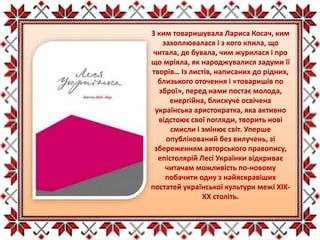 З ким товаришувала Лариса Косач, ким
захоплювалася і з кого кпила, що
читала, де бувала, чим журилася і про
що мріяла, як народжувалися задуми її
творів… Із листів, написаних до рідних,
близького оточення і «товаришів по
зброї», перед нами постає молода,
енергійна, блискуче освічена
українська аристократка, яка активно
відстоює свої погляди, творить нові
смисли і змінює світ. Уперше
опублікований без вилучень, зі
збереженням авторського правопису,
епістолярій Лесі Українки відкриває
читачам можливість по-новому
побачити одну з найяскравіших
постатей української культури межі XIX-
XX століть.
 
