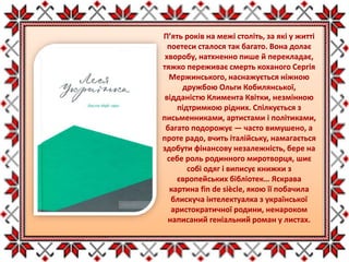 П’ять років на межі століть, за які у житті
поетеси сталося так багато. Вона долає
хворобу, натхненно пише й перекладає,
тяжко переживає смерть коханого Сергія
Мержинського, наснажується ніжною
дружбою Ольги Кобилянської,
відданістю Климента Квітки, незмінною
підтримкою рідних. Спілкується з
письменниками, артистами і політиками,
багато подорожує — часто вимушено, а
проте радо, вчить італійську, намагається
здобути фінансову незалежність, бере на
себе роль родинного миротворця, шиє
собі одяг і виписує книжки з
європейських бібліотек… Яскрава
картина fin de siècle, якою її побачила
блискуча інтелектуалка з української
аристократичної родини, ненароком
написаний геніальний роман у листах.
 