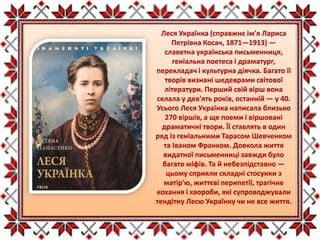 Леся Українка (справжнє ім'я Лариса
Петрівна Косач, 1871—1913) —
славетна українська письменниця,
геніальна поетеса і драматург,
перекладач і культурна діячка. Багато її
творів визнані шедеврами світової
літератури. Перший свій вірш вона
склала у дев'ять років, останній — у 40.
Усього Леся Українка написала близько
270 віршів, а ще поеми і віршовані
драматичні твори. Її ставлять в один
ряд із геніальними Тарасом Шевченком
та Іваном Франком. Довкола життя
видатної письменниці завжди було
багато міфів. Та й небезпідставно —
цьому сприяли складні стосунки з
матір'ю, життєві перипетії, трагічне
кохання і хвороби, які супроводжували
тендітну Лесю Українку чи не все життя.
 