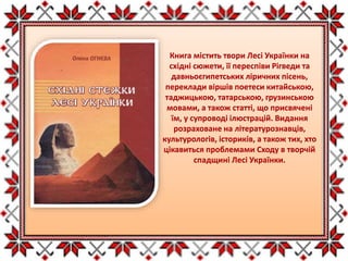 Книга містить твори Лесі Українки на
східні сюжети, її переспіви Рігведи та
давньоєгипетських ліричних пісень,
переклади віршів поетеси китайською,
таджицькою, татарською, грузинською
мовами, а також статті, що присвячені
їм, у супроводі ілюстрацій. Видання
розраховане на літературознавців,
культурологів, істориків, а також тих, хто
цікавиться проблемами Сходу в творчій
спадщині Лесі Українки.
 