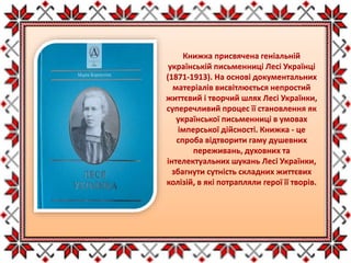 Книжка присвячена геніальній
українській письменниці Лесі Українці
(1871-1913). На основі документальних
матеріалів висвітлюється непростий
життєвий і творчий шлях Лесі Українки,
суперечливий процес її становлення як
української письменниці в умовах
імперської дійсності. Книжка - це
спроба відтворити гаму душевних
переживань, духовних та
інтелектуальних шукань Лесі Українки,
збагнути сутність складних життєвих
колізій, в які потрапляли герої її творів.
 