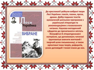 До хрестоматії увійшли вибрані твори
Лесі Українки: поезія, поеми, проза,
драми. Добір поданих текстів
зумовлений шкільною програмою з
української літератури та
рекомендаціями з позакласного
читання. Науково-методичний
«Додаток до прочитаного» містить
біографічні й літературознавчі
матеріали, що допоможуть читачеві
ґрунтовніше вивчити життєвий і
творчий шлях письменниці, а також
орієнтовні теми творів, рефератів,
усних доповідей і тезові плани до них.
 