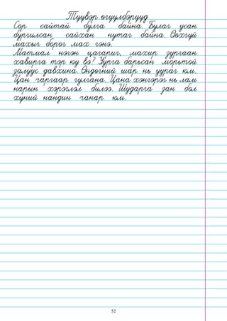 52
Сор сайтай булга байна. Булаг усан
бургилсан сайхан нутаг байна. Оохгуй
махыг борог мах гэнэ.
Матмал нэгэн цагариг, махир зургаан
хавирга тэр юу вэ? Уурга барьсан морьтой
залуус давхина. Ондогний шар нь уураг юм.
Цан чаргаар гулгана. Цана хэнгэрэг нь лам
нарын хэрэглэл билээ. Шударга зан бол
хуний нандин чанар юм.
Туувэр огуулбэрууд
 