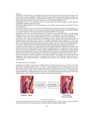313
schemes.
According to Schyndel, Tirkel, and Osborne [4] generated a water mark using an m-sequence generator. The
water mark was either embedded or added to the least significant bit of the original image to produce the
water marked image. Schyndel et al. showed that the resulting image contained an invisible water mark with
simple extraction procedures. The water mark, however, was not robust to additive noise.
According to Cox et al. [5] noted that in order for a water mark to be robust to attack, it must be placed in
perceptually significant areas of the image.
According to Xia, Boncelet and Arce [6] proposed a water marking scheme based on the Discrete Wavelet
Transform (DWT).
According to Wen-Chao Yang et al [7] used the PKI (public-key infrastructure), public-key cryptography and
water mark technique design a novel testing and verifying method of digital images. The main idea of paper
is to embed encryption water mark is the least significant bits (LSBs) of cover images.
According to Gil-Je Lee et al [8] presented a new LSB digital water marking scheme by using random
mapping function. The idea of their proposed algorithm is embedding water mark randomly in the
coordinates of the image by using random function to be more robust than the traditional LSB technique.
According to Bas, Chassery and Davoine [9] introduced a water marking system using fractal codes. A
collage map was composed from 8x8 blocks of the original image and from the image’s DCT. The water
mark was added to the collage map to produce a marked image. Results showed that fractal coding in the
DCT domain performed better than coding in the spatial domain. The DCT based water marking technique
was robust to JPEG compression, while spatial fractal coding produced block artifacts after compression.
According to Debjyoti Basu et al [10] proposed Bit Plane Index Modulation (BPIM) based fragile water
marking scheme for authenticating RGB color image. By embedding R, G, B components of water marking
image in the R, G, B component of original image, embedding distortion is minimized by adopting least
significant bit (LSB) alteration scheme. Their proposed method consists of encoding and decoding methods
that can provide public detection capabilities in the absences of original host image and water mark image.
In above technique to overcome drawback of existing techniques, we introduce new method using LSB
replacement with Secret Key Insertion to enhance data security. Frank Hartung, Martin Kutter, [12]
“Multimedia Watermarking Techniques”, which defines how the media or an audio file is used for sending a
secret message.
III. PRINCIPLE OF WATER MARKING
Technique used to hide a small amount of digital data in a digital signal in such a way that it can not be
detected by a standard playback device or viewer. A water marking system is usually divided into three
distinct steps, taking original image, inserting water mark and inserting secret key. In inserting water mark
step, original image is taken and data which is to be water marked will be inserted in to image pixel by
replacing LSB bits of original image pixels. Secret Key is inserted for additional security purpose. The water
marked signal is then transmitted or stored, usually transmitted to another person.
Fig .1 Insertion of Water mark
Fig.1 shows the procedure for insertion of water mark, Original image is taken as input and water mark will
be inserted on image with using a secret key to obtain water mark inserted output image.
 