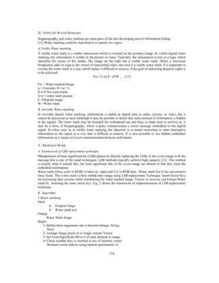 314
IV. TYPES OF WATER MARKING
Steganography and water marking are main parts of the fast developing area of information hiding
[11].Water marking could be classified in to mainly two types:
A.Visible Water marking
A visible water mark is a visible translucent which is overlaid on the primary image. In visible digital water
marking, the information is visible in the picture or video. Typically, the information is text or a logo, which
identifies the owner of the media. The image on the right has a visible water mark. When a television
broadcaster adds its logo to the corner of transmitted video, this also is a visible water mark. It is important to
overlay the water mark in a way which makes it difficult to remove, if the goal of indicating property rights is
to be achieved.
Fw= (1-α) F+ α*W …..[11]
Fw = Water marked Image
α = Constant; 0<=α<=1,
If α=0 No water mark,
if α=1 water mark present
F =Original image
W =Water mark
B. Invisible Water marking
In invisible digital water marking, information is added as digital data to audio, picture, or video, but it
cannot be perceived as such (although it may be possible to detect that some amount of information is hidden
in the signal). The water mark may be intended for widespread use and thus, is made easy to retrieve or, it
may be a form of Steganography, where a party communicates a secret message embedded in the digital
signal. In either case, as in visible water marking, the objective is to attach ownership or other descriptive
information to the signal in a way that is difficult to remove. It is also possible to use hidden embedded
information as a means of covert communication between individuals.
V. PROPOSED WORK
A. Framework of LSB replacement technique
Manipulation of least-significant-bit (LSB) planes by directly replacing the LSBs of the cover-image with the
message bits is one of the usual techniques. LSB methods typically achieve high capacity [11]. This method
is exactly what it sounds like; the least significant bits of the cover-image are altered so that they form the
embedded information.
Water mark (Gray scale or RGB) is taken as input and if it is RGB then , Water mark has to be converted to
Gray Scale. This water mark is then embed onto image using LSB replacement Technique. Insert Secret Key
for increasing data security while transferring the water marked image. Viewer or receiver can Extract Water
mark by Inserting the same secret key. Fig. 2 shows the framework of implementation of LSB replacement
technique.
B. Algorithm
1.Water marking
Input
• Original image
• Water mark text
Output
Water Mark Image
Begin:
1- Define three arguments into a function (Image, String,
Key).
2- Arrange Image pixels in to single column Vector.
3- Set Least Significant Bit to 0 of each element in image.
4- Check weather Key is inserted or not. If inserted, create
Random vector indices using random permutation of
 