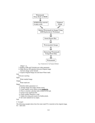 315
Fig. 2 Framework of the Proposed Method
Image 1: n.
5- Replace LSBs and Calculate new index parameter.
6- Make Bitwise OR operation between Original image
And new Image vector formed.
7- Acquire Original Image size and Insert Water mark.
End
2.Dewater marking
Input:
Water marked image.
Output:
Water mark text.
Begin:
1-Initialize Index parameter to 1.
2- Arrange Image into single column vector.
3- Create random vector indices using randperm.
4- If key is inserted, calculate index of pixel to be read.
5- Extract Least significant Bit.
6- Check weather character is read.
7- Update the string and counter for further pixels.
8- Get water marked text as output.
End
C. Example
The following example shows how the water mark W is inserted on the original image,
W = 10011010
 