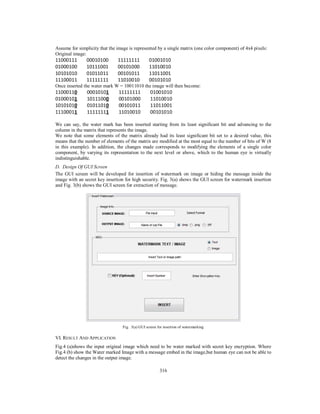 316
Assume for simplicity that the image is represented by a single matrix (one color component) of 4x4 pixels:
Original image:
11000111 00010100 11111111 01001010
01000100 10111001 00101000 11010010
10101010 01011011 00101011 11011001
11100011 11111111 11010010 00101010
Once inserted the water mark W = 10011010 the image will then become:
We can say, the water mark has been inserted starting from its least significant bit and advancing to the
column in the matrix that represents the image.
We note that some elements of the matrix already had its least significant bit set to a desired value, this
means that the number of elements of the matrix are modified at the most equal to the number of bits of W (8
in this example). In addition, the changes made corresponds to modifying the elements of a single color
component, by varying its representation to the next level or above, which to the human eye is virtually
indistinguishable.
D. Design Of GUI Screen
The GUI screen will be developed for insertion of watermark on image or hiding the message inside the
image with an secret key insertion for high security. Fig. 3(a) shows the GUI screen for watermark insertion
and Fig. 3(b) shows the GUI screen for extraction of message.
Fig. 3(a) GUI screen for insertion of watermarking
VI. RESULT AND APPLICATION
Fig.4 (a)shows the input original image which need to be water marked with secret key encryption. Where
Fig.4 (b) show the Water marked Image with a message embed in the image,but human eye can not be able to
detect the changes in the output image.
11000110 00010101 11111111 01001010
01000101 10111000 00101000 11010010
10101010 01011010 00101011 11011001
11100011 11111111 11010010 00101010
 
