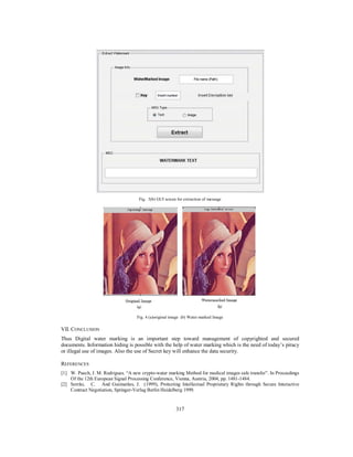 317
Fig. 3(b) GUI screen for extraction of message
Fig. 4 (a)original image (b) Water marked Image
VII. CONCLUSION
Thus Digital water marking is an important step toward management of copyrighted and secured
documents. Information hiding is possible with the help of water marking which is the need of today’s piracy
or illegal use of images. Also the use of Secret key will enhance the data security.
REFERENCES
[1] W. Puech, J. M. Rodrigues. “A new crypto-water marking Method for medical images safe transfer”. In Proceedings
Of the 12th European Signal Processing Conference, Vienna, Austria, 2004, pp. 1481-1484.
[2] Serrão, C. And Guimarães, J. (1999), Protecting Intellectual Proprietary Rights through Secure Interactive
Contract Negotiation, Springer-Verlag Berlin Heidelberg 1999.
 