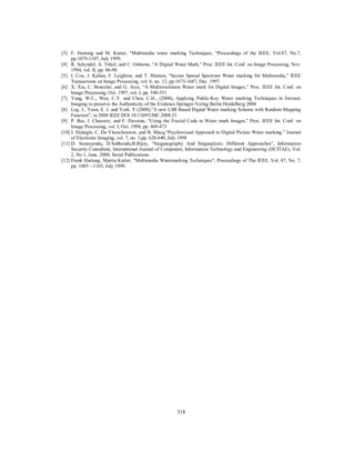 318
[3] F. Hartung and M. Kutter, "Multimedia water marking Techniques, “Proceedings of the IEEE, Vol.87, No.7,
pp.1079-1107, July 1999.
[4] R. Schyndel, A. Tirkel, and C. Osborne, “A Digital Water Mark,” Proc. IEEE Int. Conf. on Image Processing, Nov.
1994, vol. II, pp. 86-90.
[5] I. Cox, J. Kalian, F. Leighton, and T. Shimon, “Secure Spread Spectrum Water marking for Multimedia,” IEEE
Transactions on Image Processing, vol. 6, no. 12, pp.1673-1687, Dec. 1997.
[6] X. Xia, C. Boncelet, and G. Arce, “A Multiresolution Water mark for Digital Images,” Proc. IEEE Int. Conf. on
Image Processing, Oct. 1997, vol. I, pp. 548-551
[7] Yang, W.C., Wen, C.Y. and Chen, C.H., (2008), Applying Public-Key Water marking Techniques in forensic
Imaging to preserve the Authenticity of the Evidence.Springer-Verlag Berlin Heidelberg 2008
[8] Leg. J., Yoon, E. J. and York. Y.(2008),”A new LSB Based Digital Water marking Scheme with Random Mapping
Function”, in 2008 IEEE DOI 10.1109/UMC.2008.33
[9] P. Bas, J. Chassery, and F. Davoine, “Using the Fractal Code to Water mark Images,” Proc. IEEE Int. Conf. on
Image Processing, vol. I, Oct. 1998, pp. 469-473
[10] J. Delaigle, C. De Vleeschouwer, and B. Macq,“Psychovisual Approach to Digital Picture Water marking,” Journal
of Electronic Imaging, vol. 7, no. 3,pp. 628-640, July 1998
[11] D. Soumyendu, D.Subhendu,B.Bijoy, “Steganography And Steganalysis: Different Approaches”, Information
Security Consultant, International Journal of Computers, Information Technology and Engineering (IJCITAE), Vol.
2, No 1, June, 2008, Serial Publications.
[12] Frank Hartung, Martin Kutter, “Multimedia Watermarking Techniques”, Proceedings of The IEEE, Vol. 87, No. 7,
pp. 1085 – 1103, July 1999.
 