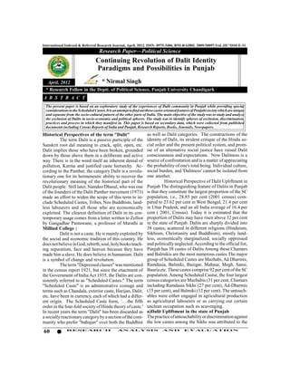 International Indexed & Referred Research Journal, April, 2012. ISSN- 0975-3486, RNI-RAJBIL 2009/30097;VoL.III *ISSUE-31
                                     Research Paper—Political Science
                                  Continuing Revolution of Dalit Identity
                                  Paradigms and Possibilities in Punjab
   April, 2012                         * Nirmal Singh
 * Research Fellow in the Deptt. of Political Science, Panjab University Chandigarh
A B S T R A C T
 The present paper is based on an exploratory study of the experiences of Dalit community in Punjab while providing special
 considerations to the Scheduled Castes. It is an attempt to find out those castes oriented features of Punjabi society which are unique
 and separate from the socio-cultural pattern of the other parts of India. The main objective of the study was to study and analyze
 the exclusion of Dalits in socio-economic and political spheres. The study was to identify spheres of exclusion, discrimination,
 practices and process in which they manifest in. This paper is based on secondary data, which were collected from published
 documents including Census Reports of India and Punjab, Research Reports, Books, Journals, Newspapers.

Historical Perspectives of the term "Dalit"                          as well as Dalit categories. The constructions of the
          The term Dalit is a passive participle of the              identity of Dalit, its strident critique of the Hindu so-
Sanskrit root dal meaning to crack, split, open, etc.                cial order and the present political system, and prom-
Dalit implies those who have been broken, grounded                   ise of an alternative social justice have raised Dalit
down by those above them in a deliberate and active                  consciousness and expectations. Now Dalitness is a
way. There is in the word itself an inherent denial of               source of confrontation and is a matter of appreciating
pollution, Karma and justified caste hierarchy. Ac-                  the probability of one's total being. Individual culture,
cording to the Panther, the category Dalit is a revolu-              social burden, and 'Dalitness' cannot be isolated from
tionary one for its hermeneutic ability to recover the               one another.
revolutionary meaning of the historical part of the                            Historical Perspective of Dalit Upliftment in
Dalit people. Still later, Namdeo Dhasal, who was one                Punjab The distinguishing feature of Dalits in Punjab
of the founders of the Dalit Panther movement (1973)                 is that they constitute the largest proportion of the SC
made an effort to widen the scope of this term to in-                population, i.e., 28.85 per cent (2001 census) com-
clude Scheduled Castes, Tribes, Neo Buddhists, land-                 pared to 23.62 per cent in West Bengal, 21.4 per cent
less labourers and all those who are economically                    in Uttar Pradesh, and an all India average of 16.4 per
exploited. The clearest definition of Dalit in its con-              cent ( 2001, Census). Today it is estimated that the
temporary usage comes from a letter written to Zelliot               proportion of Dalits may have risen above 32 per cent
by Gangadhar Pantawane, a professor of Marathi at                    in the state of Punjab. Dalits are sharply divided into
Millind College :                                                    38 castes, scattered in different religions (Hinduism,
          Dalit is not a caste. He is mainly exploited by            Sikhism, Christianity and Buddhism), mostly land-
the social and economic tradition of this country. He                less, economically marginalized, socially oppressed
does not believe in God, rebirth, soul, holy books teach-            and politically neglected. According to the official list,
ing separatism, face and heaven because they have                    Punjab has 38 castes of Dalits Among these Chamars
made him a slave. He does believe in humanism. Dalit                 and Balmikis are the most numerous castes.The major
is a symbol of change and revolution.                                group of Scheduled Castes are Mazhabi, Ad Dharmis,
          The term "Depressed classes" was mentioned                 Ramdasia, Balmiki, Bazigar, Mahasa, Megh, Sansi,
in the census report 1921, but since the enactment of                Bauria etc. These castes comprise 92 per cent of the SC
the Government of India Act 1935, the Dalits are con-                population. Among Scheduled Castse, the four largest
sistently referred to as "Scheduled Castes." The term                census categories are Mazhabis (31 per cent, Chamars
"Scheduled Caste" is an administrative coinage and                   including Ramdasia Sikhs (27 per cent), Ad-Dharmis
terms such as Chandala, exterior caste, Harijan, Dalit,              (15 per cent), and Balmiki (12 per cent). The untouch-
etc. have been in currency, each of which had a differ-              ables were either engaged in agricultural production
ent origin. The Scheduled Caste form, '….the fifth                   as agricultural labourers or as carrying out certain
order in the four-fold society of Hindu theory of caste.'            unclean occupation such as scavenging.
In recent years the term "Dalit" has been discarded as               a)Dalit Upliftment in the state of Punjab
a socially reactionary category by a section of the com-             The practice of untouchability or discrimination against
munity who prefer "bahujan" over both the Buddhist                   the low castes among the Sikhs was attributed to the

60             RESEARCH                          AN ALYSI S                     AND           EVALU ATION
 