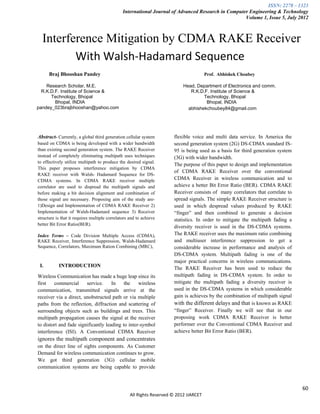 ISSN: 2278 – 1323
                                               International Journal of Advanced Research in Computer Engineering & Technology
                                                                                                    Volume 1, Issue 5, July 2012



  Interference Mitigation by CDMA RAKE Receiver
         With Walsh-Hadamard Sequence
      Braj Bhooshan Pandey                                                              Prof. Abhishek Choubey

    Research Scholar, M.E.                                                  Head, Department of Electronics and comm.
  R.K.D.F. Institute of Science &                                              R.K.D.F. Institute of Science &
      Technology, Bhopal                                                             Technology, Bhopal
        Bhopal, INDIA                                                                 Bhopal, INDIA
pandey_023brajbhooshan@yahoo.com                                              abhishekchoubey84@gmail.com




Abstract- Currently, a global third generation cellular system         flexible voice and multi data service. In America the
based on CDMA is being developed with a wider bandwidth                second generation system (2G) DS-CDMA standard IS-
than existing second generation system. The RAKE Receiver              95 is being used as a basis for third generation system
instead of completely eliminating multipath uses techniques            (3G) with wider bandwidth.
to effectively utilize multipath to produce the desired signal.
                                                                       The purpose of this paper to design and implementation
This paper proposes interference mitigation by CDMA
                                                                       of CDMA RAKE Receiver over the conventional
RAKE receiver with Walsh- Hadamard Sequence for DS-
CDMA systems. In CDMA RAKE receiver multiple                           CDMA Receiver in wireless communication and to
correlator are used to dispread the multipath signals and              achieve a better Bit Error Ratio (BER). CDMA RAKE
before making a bit decision alignment and combination of              Receiver consists of many correlators that correlate to
those signal are necessary. Proposing aim of the study are-            spread signals. The simple RAKE Receiver structure is
1)Design and Implementation of CDMA RAKE Receiver 2)                   used in which despread values produced by RAKE
Implementation of Walsh-Hadamard sequence 3) Receiver                  “finger” and then combined to generate a decision
structure is that it requires multiple correlators and to achieve      statistics. In order to mitigate the multipath fading a
better Bit Error Ratio(BER).
                                                                       diversity receiver is used in the DS-CDMA systems.
Index Terms – Code Division Multiple Access (CDMA),                    The RAKE receiver uses the maximum ratio combining
RAKE Receiver, Interference Suppression, Walsh-Hadamard                and multiuser interference suppression to get a
Sequence, Correlators, Maximum Ration Combining (MRC),                 considerable increase in performance and analysis of
                                                                       DS-CDMA system. Multipath fading is one of the
                                                                       major practical concerns in wireless communications.
 I.        INTRODUCTION                                                The RAKE Receiver has been used to reduce the
Wireless Communication has made a huge leap since its                  multipath fading in DS-CDMA system. In order to
first    commercial     service.     In    the    wireless             mitigate the multipath fading a diversity receiver is
communication, transmitted signals arrive at the                       used in the DS-CDMA systems in which considerable
receiver via a direct, unobstructed path or via multiple               gain is achieves by the combination of multipath signal
paths from the reflection, diffraction and scattering of               with the different delays and that is known as RAKE
surrounding objects such as buildings and trees. This                  “finger” Receiver. Finally we will see that in our
multipath propagation causes the signal at the receiver                proposing work CDMA RAKE Receiver is better
to distort and fade significantly leading to inter-symbol              performer over the Conventional CDMA Receiver and
interference (ISI). A Conventional CDMA Receiver                       achieve better Bit Error Ratio (BER).
ignores the multipath component and concentrates
on the direct line of sights components. As Customer
Demand for wireless communication continues to grow.
We got third generation (3G) cellular mobile
communication systems are being capable to provide



                                                                                                                                 60
                                                   All Rights Reserved © 2012 IJARCET
 