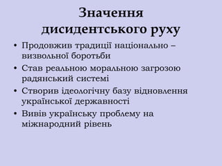 Значення
      дисидентського руху
• Продовжив традиції національно –
  визвольної боротьби
• Став реальною моральною загрозою
  радянський системі
• Створив ідеологічну базу відновлення
  української державності
• Вивів українську проблему на
  міжнародний рівень
 