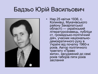 Бадзьо Юрій Васильович
          • Нар.25 квітня 1936, с.
            Копинівці, Мукачівського
            району Закарпатської
            області) — український
            літературознавець, публіци
            ст, громадсько-політичний
            діяч, учасник національно-
            демократичного руху в
            Україні від початку 1960-х
            років. Автор політичного
            трактату «Право
            жити», засуджений до семі
            років таборів пяти років
            заслання
 