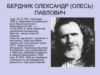 БЕРДНИК ОЛЕКСАНДР (ОЛЕСЬ)
        ПАВЛОВИЧ
(нар. 25.12.1927, насправді
1926 (с. Вавилове Снігурівського
р-ну Херсонської (нині
Миколаївської) обл. – п.
18.03.2003, м. Київ). Видатний
український письменник-
фантаст, автор понад 20
романів і
повістей, футуролог, художник, к
омпозитор. Член-засновник
Української Гельсінкської групи
(УГГ), гуманістичного
об’єднання «Українська Духовна
Республіка». Був репресований
в 1950 році. Відбував покарання
в таборах.Звільнений в 1955
році. В 1979 -1984 рр перебував
у вязненні за «антирадянську
діяльність», був амністований
 