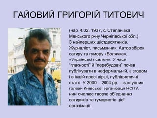 ГАЙОВИЙ ГРИГОРІЙ ТИТОВИЧ
          (нар. 4.02. 1937, с. Степанівка
          Менського р-ну Чернігівської обл.)
          З найперших шістдесятників.
          Журналіст, письменник. Автор збірок
          сатиру та гумору «Болячка»,
          «Українські псалми», У часи
          ―гласності‖ й ―перебудови‖ почав
          публікувати в неформальній, а згодом
          і в іншій пресі вірші, публіцистичні
          статті. У 2000 – 2004 рр. – заступник
          голови Київської організації НСПУ,
          нині очолює творче об’єднання
          сатириків та гумористів цієї
          організації.
 