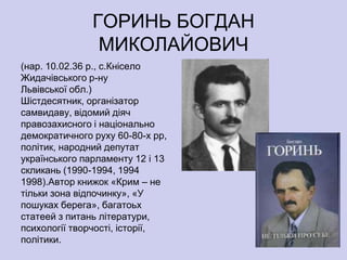ГОРИНЬ БОГДАН
                МИКОЛАЙОВИЧ
(нар. 10.02.36 р., с.Кнісело
Жидачівського р-ну
Львівської обл.)
Шістдесятник, організатор
самвидаву, відомий діяч
правозахисного і національно
демократичного руху 60-80-х рр,
політик, народний депутат
українського парламенту 12 і 13
скликань (1990-1994, 1994
1998).Автор книжок «Крим – не
тільки зона відпочинку», «У
пошуках берега», багатоьх
статеей з питань літератури,
психології творчості, історії,
політики.
 