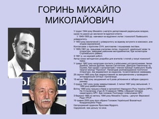ГОРИНЬ МИХАЙЛО
 МИКОЛАЙОВИЧ
      У грудні 1944 року Михайло з матір'ю депортований радянською владою,
      однак по дорозі до заслання їм вдалося втекти.
         У 1949-1955 рр. навчався на відділенні логіки і психології Львівського
      університету.
      У 1953 року виключений з університету за відмову вступити в комсомол, але
            згодом відновлений.
      Контактував з підпіллям ОУН, виготовляв і поширював листівки.
      У 1955-1961 рр. працював учителем логіки, психології, української мови та
            літератури, завідував районним методкабінетом, був інспектором
            Стрілківського райвно.
      З 1961 р. на науковій роботі.
      Автор низки методичних розробок для вчителів і статей у галузі психології
            праці.
      У травні 1962 року налагодив контакти з київськими шістдесятниками: Івном
            Дзюбою, Іваном Драчем, Іваном Світличним, Дмитром Павличком та
            іншими, був одним з організаторів і членом президії львівського Клубу
            творчої молоді "Пролісок". Налагодив розповсюдження політичної
            літератури, яка видавалася за кордоном, та виготовлення самвидаву.
      26 серпня 1965 року був заарештований за звинуваченням у проведенні
            антирадянської агітації і пропаганди.
      18 квітня 1966 року засуджений на 6 років ув'язнення в таборах суворого
            режиму.
      3 грудня 1981 року знову заарештований. 2 липня 1987 року звільнений. У
            1990 році реабілітований.
      Влітку 1989 року працює в Києві в оргкомітеті Народного Руху України (НРУ).
            На Установчому з'їзді (8-10 вересня 1989р.) обраний головою
            секретаріату НРУ. Був головою Політради і співголовою НРУ.
      З березня 1990 по квітень 1994 року Михайло Горинь - депутат Верховної
            Ради УРСР.
      19 травня 2000 року його обрано Головою Української Всесвітньої
            Координаційної Ради.
      Нагороджений орденом Ярослава Мудрого.
      Одружений, має доньку та сина.
 