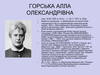 ГОРСЬКА АЛЛА
ОЛЕКСАНДРІВНА
   •   (нар. 18.09.1929, м. Ялта — п. 28.11.1970, м. Київ)
   •   Видатна художниця, з найвідоміших шістдесятників.
   •   народилася в Ялті в радянізованій номенклатурній
       родині. 1941—1943 пережила в Ленінграді зі своєю
       матір’ю дві блокадні зими. Закінчила художній інститут у
       Києві за фахом живопис.
   •   була одним із організаторів Клубу творчої молоді
       „Сучасник― (1959-1964). Разом із В.СИМОНЕНКОМ і
       Л.ТАНЮКОМ відкрила місця поховання розстріляних в
       НКВС на Лук’янівському і Васильківському кладовищах, у
       Биківні (1962 — 1963), про що вони заявили в Київську
       міськраду („Меморандум №2―).
   •   була на процесі В.ЧОРНОВОЛА 15.09.67 у Львові, де з
       групою киян заявила протест проти незаконного
       веденння суду. 1968 Г. підписала „Лист-протест 139― на
       ім’я керівників КПРС і радянської держави з вимогою
       припинити незаконні процеси. Почалися адміністративні
       репресії проти „підписанців―, кагебістський тиск. Києвом і
       Україною пішли чутки про існування підпільної
       терористичної бандерівської організації, керованої
       західними спецслужбами. Одним із керівників цієї
       організації називали Г.
   •   28.11.70 Г. вбита у м. Василькові Київської обл. Похорон
       Г. 7.12.70 на Мінському (Берковецькому) кладовищі в
       Києві перетворився в мітинґ протесту.
 