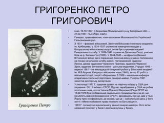 ГРИГОРЕНКО ПЕТРО
   ГРИГОРОВИЧ
     •   (нар. 16.10.1907, с. Борисівка Приморського р-ну Запорізької обл. –
         21.02.1987, Нью-Йорк, США).
     •   Генерал, правозахисник, член-засновник Московської та Української
         Гельсінкських груп.
     •   З 1931 – фаховий військовий. Закінчив Військово-інженерну академію
         ім. Куйбишева, у 1934-1937 служив на командних посадах у
         Білоруському військовому окрузі, потім був слухачем академії
         Ґенерального штабу. У 1939-1943 служив на Далекому Сході, учасник
         боїв на р. Халхин-Гол (1939). У 1944-1945 – на фронтах Великої
         Вітчизняної війни, двічі поранений. Закінчив війну в званні полковника
         на посаді начальника штабу дивізії. Нагороджений орденом
         Леніна, двома орденами Червоного Прапора, орденом Червоної
         Зірки, орденом Вітчизняної війни і шістьма медалями. У грудні 1945 –
         вересні 1961 – на викладацькій і науковій роботі у Військовій академії
         ім. М.В.Фрунзе. Кандидат військових наук (1948), автор 83 робіт із
         військової історії, теорії і кібернетики. З 1959 – начальник кафедри
         оперативно-тактичної підготовки, генерал-майор. У серпні 1961
         захистив докторську дисертацію.
     •   У листопаді 1977 Г. одержав дозвіл на піврічну поїздку у США дня
         лікування і 30.11 виїхав з СРСР. Під час перебування у США не робив
         політичних заяв, проте Указом Президії Верховної Ради СРСР від
         13.02.1978 був позбавлений радянського громадянства «за дії, що
         ганьблять звання громадянина СРСР». Дізнавшись про це, дав у Нью-
         Йорку прес-конференцію, де сказав, що це – найсумніший день у його
         житті: «Мене позбавили права померти на Батьківщині».
     •   1993 Г. посмертно відновлений у званні генерал-майора. Його ім'ям
         названий проспект у Києві і декілька вулиць у Криму.
 