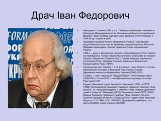 Драч Іван Федорович
        •   Народився 17 жовтня 1936 р. в с. Теліженці на Київщині. Навчався в
            Київському Держуніверситеті ім. Шевченка на факультеті української
            філології. Закінчив Вищі сценарні курси Держкіно СРСР в Москві. У
            1955-58 рр. служив в армії.
        •   Працював в редакції газети ―Літературна Україна‖, сценарному
            відділі Київської кіностудії ім. Довженка, редакції журналу ―Вітчизна‖.
            Обирався секретарем, членом правління Спілки письменників
            України.
        •   1989 р. – один із засновників, перший голова Народного Руху України
            (за перебудову). Голова товариства зв’язків із українцями за межами
            України (Товариство "Україна-Світ"). Голова Конґресу Української
            Інтелігенції (КУІн), обирався Головою Української Всесвітньої
            Координаційної Ради (УВКР).
        •   Народний депутат України 1, 3 та 4 скликань. Член Комітету з питань
            Європейської інтеграції у Верховній Раді України. Голова
            Державного комітету інформаційної політики (2000-2002).
        •   З 1999 р. – член Української Народної Партії. Член Президії партії
            (1999-2003). З січня 2003 – член Центрального проводу та голова
            Ради партії УНП.
        •   Лауреат Державної премії України ім. Шевченка (1976) та СРСР
            (1983). Нагороджений орденами Трудового червоного прапора, ―Знак
            пошани‖, кн. Ярослава Мудрого V ступеня (1996). Лауреат Державної
            премії України ім.Т.Шевченка (1976), Державної премії СРСР (1983).
            Ордени Трудового Червоного Прапора, "Знак Пошани", Почесні
            Грамоти Президій ВР Грузії і Литовської РСР. Орден князя Ярослава
            Мудрого V (10.1996), IV ст. (08.2001). Державний службовець 1-го
            ранґу (05.2000). Герой України (08.2006)
 