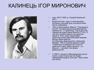 КАЛИНЕЦЬ ІГОР МИРОНОВИЧ

            •   (нар. 09.07.1939, м. Ходорів Львівської
                обл.)
            •   Видатний поет, один із натхненників і
                активних учасників руху шістдесятників.
                Автор самвидаву.
            •   1991 в Києві видана збірка К. "Тринадцять
                алогій", яка була відзначена Державною
                премією ім. Т.Г.Шевченка. Тоді ж він став
                лауреатом премії імени Василя СТУСА. З
                тих пір в Україні вийшло ще декілька
                збірок К. Його твори перекладені
                практично всіма європейськими мовами.
                Великі збірки вийшли
                англійською, французькою, німецькою
                мовами. 1997 в Харкові видано в серії
                "Українська література ХХ століття"
                практично повну збірку віршів К., а у
                Франції — великий том віршів
                французькою.

            •   З 1992 К. працює в Міжнародному центрі
                освіти, науки й культури (м.Львів)
                завідувачем відділу культури. Пише казки
                для дітей.
 