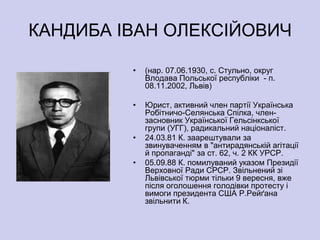 КАНДИБА ІВАН ОЛЕКСІЙОВИЧ

         •   (нар. 07.06.1930, с. Стульно, округ
             Влодава Польської республіки - п.
             08.11.2002, Львів)

         •   Юрист, активний член партії Українська
             Робітничо-Селянська Спілка, член-
             засновник Української Гельсінкської
             групи (УГГ), радикальний націоналіст.
         •   24.03.81 К. заарештували за
             звинуваченням в "антирадянській агітації
             й пропаганді" за ст. 62, ч. 2 КК УРСР.
         •   05.09.88 К. помилуваний указом Президії
             Верховної Ради СРСР. Звільнений зі
             Львівської тюрми тільки 9 вересня, вже
             після оголошення голодівки протесту і
             вимоги президента США Р.Рейґана
             звільнити К.
 