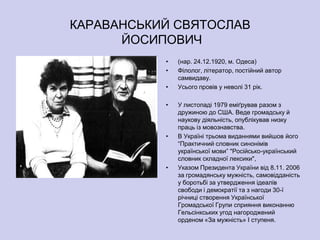 КАРАВАНСЬКИЙ СВЯТОСЛАВ
      ЙОСИПОВИЧ
           •   (нар. 24.12.1920, м. Одеса)
           •   Філолог, літератор, постійний автор
               самвидаву.
           •   Усього провів у неволі 31 рік.

           •   У листопаді 1979 еміґрував разом з
               дружиною до США. Веде громадську й
               наукову діяльність, опублікував низку
               праць із мовознавства.
           •   В Україні трьома виданнями вийшов його
               ―Практичний словник синонімів
               української мови‖ "Російсько-український
               словник складної лексики",
           •   Указом Президента України від 8.11. 2006
               за громадянську мужність, самовідданість
               у боротьбі за утвердження ідеалів
               свободи і демократії та з нагоди 30-ї
               річниці створення Української
               Громадської Групи сприяння виконанню
               Гельсінкських угод нагороджений
               орденом «За мужність» І ступеня.
 