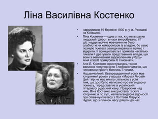Ліна Василівна Костенко
           •   народилася 19 березня 1930 р. у м. Ржищеві
               на Київщині.
           •   Ліна Костенко — одна з тих, хто не втратив
               людської гідності в часи випробувань, і її
               шістнадцятирічне мовчання не було
               слабкістю чи компромісом із владою, бо свою
               позицію поетеса завжди виражала прямо і
               відкрито. її принциповість і прямота настільки
               лякали й дратували представників влади, що
               вони з величезним задоволенням у будь-
               який спосіб примусили б її мовчати.
           •   Але Л. Костенко користувалась такою
               великою популярністю і любов'ю читачів, що
               чиновники просто боялись її чіпати.
           •   Надзвичайний, безпрецедентний успіх мав
               історичний роман у віршах «Маруся Чурай».
               Цей твір не має нічого спільного з усім
               тим, що досі було написано про легендарну
               поетесу, і представляє в українській
               літературі рідкісний жанр. Працюючи над
               ним, Ліна Костенко використала ті скупі
               історичні, а по суті, напівлегендарні відомості
               про співачку-поетесу з Полтави Марусю
               Чурай, що з плином часу дійшли до нас.
 