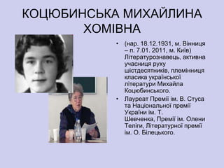 КОЦЮБИНСЬКА МИХАЙЛИНА
       ХОМІВНА
          • (нар. 18.12.1931, м. Вінниця
            – п. 7.01. 2011, м. Київ)
            Літературознавець, активна
            учасниця руху
            шістдесятників, племінниця
            класика української
            літератури Михайла
            Коцюбинського.
          • Лауреат Премії ім. В. Стуса
            та Національної премії
            України ім. Т.
            Шевченка, Премії ім. Олени
            Теліги, Літературної премії
            ім. О. Білецького.
 