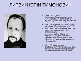ЛИТВИН ЮРІЙ ТИМОНОВИЧ

          •   (нар. 26.11.1934, с.
              Ксаверівка, Васильківського р-ну
              Київської обл.- п. 05.09.1984, с.
              Кучино, Чусовського р-ну, Пермської
              обл.)
          •   Поет, письменник, публіцист, член
              Української Гельсінкської груп (УГГ)
          •   Усього він був засуджений на 41 рік
              неволі, не враховуючи 1,5 р.
              адміннагляду.
          •   У таборах відбув 20 р. з 49
              прожитих. Він устиг написати
              декілька повістей і збірок віршів
              (більшість літературних творів досі
              не знайдені).

          •   19.11.89 тлінні рештки
              В.СТУСА, О.ТИХОГО і Литвина були
              з великими почестями перепоховані
              на Байковому кладовищі в Києві.
 