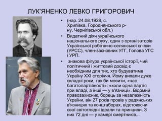 ЛУК’ЯНЕНКО ЛЕВКО ГРИГОРОВИЧ
        • (нар. 24.08.1928, с.
          Хрипівка, Городнянського р-
          ну, Чернігівської обл.)
        • Видатний діяч українського
          національного руху, один з організаторів
          Української робітничо-селянської спілки
          (УРСС), член-засновник УГГ, Голова УГС
          і УРП.
        • знакова фігура української історії, чий
          політичний і життєвий досвід є
          необхідним для тих, хто будуватиме
          Україну XXI сторіччя. Йому випали дуже
          складні роки, так би мовити, «час
          багатопартійності»: «коли одна партія
          при владі, а інші — у в'язниці». Вiдомий
          правозахисник, борець за незалежнiсть
          України, вiн 27 рокiв провiв у радянських
          в'язницях та концтаборах, вiдстоюючи
          свої свiтогляднi iдеали та принципи. З
          них 72 днi — у камерi смертникiв...
 
