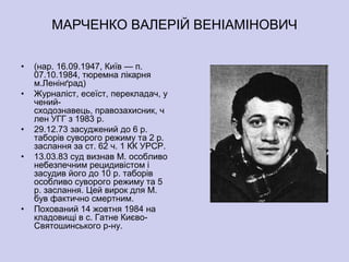 МАРЧЕНКО ВАЛЕРІЙ ВЕНІАМІНОВИЧ

•   (нар. 16.09.1947, Київ — п.
    07.10.1984, тюремна лікарня
    м.Ленінґрад)
•   Журналіст, есеїст, перекладач, у
    чений-
    сходознавець, правозахисник, ч
    лен УГГ з 1983 р.
•   29.12.73 засуджений до 6 р.
    таборів суворого режиму та 2 р.
    заслання за ст. 62 ч. 1 КК УРСР.
•   13.03.83 суд визнав М. особливо
    небезпечним рецидивістом і
    засудив його до 10 р. таборів
    особливо суворого режиму та 5
    р. заслання. Цей вирок для М.
    був фактично смертним.
•   Похований 14 жовтня 1984 на
    кладовищі в с. Гатне Києво-
    Святошинського р-ну.
 