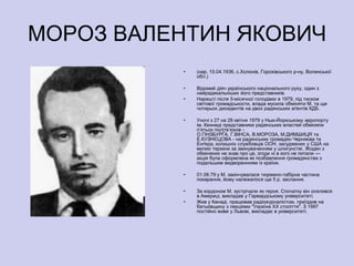 МОРОЗ ВАЛЕНТИН ЯКОВИЧ
          •   (нар. 15.04.1936, с.Холонів, Горохівського р-ну, Волинської
              обл.)

          •   Відомий діяч українського національного руху, один з
              найрадикальніших його представників.
          •   Нарешті після 5-місячної голодівки в 1979, під тиском
              світової громадськости, влада мусила обміняти М. та ще
              чотирьох дисидентів на двох радянських аґентів КДБ.

          •   Уночі з 27 на 28 квітня 1979 у Нью-Йоркському аеропорту
              ім. Кеннеді представники радянських властей обміняли
              п’ятьох політв’язнів -
              О.ГІНЗБУРҐА, Г.ВІНСА, В.МОРОЗА, М.ДИМШИЦЯ та
              Е.КУЗНЄЦОВА - на радянських громадян Черняєва та
              Енґера, колишніх службовців ООН, засуджених у США на
              великі терміни за звинуваченням у шпигунстві. Жоден з
              обміняних не знав про це, згоди ні в кого не питали —
              акція була оформлена як позбавлення громадянства з
              подальшим видвореннням із країни.

          •   01.06.79 у М. закінчувалася тюремно-табірна частина
              покарання, йому належалося ще 5 р. заслання.

          •   За кордоном М. зустрічали як героя. Спочатку він оселився
              в Америці, викладав у Гарвардському університеті.
          •   Жив у Канаді, працював радіожурналістом, приїздив на
              батьківщину з лекціями "Україна XX століття". З 1997
              постійно живе у Львові, викладає в університеті.
 