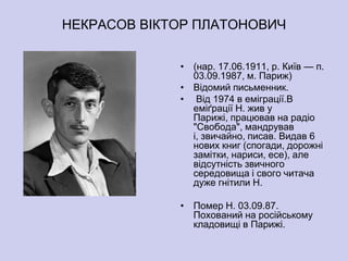 НЕКРАСОВ ВІКТОР ПЛАТОНОВИЧ


             • (нар. 17.06.1911, р. Київ — п.
               03.09.1987, м. Париж)
             • Відомий письменник.
             • Від 1974 в еміграції.В
               еміґрації Н. жив у
               Парижі, працював на радіо
               "Свобода", мандрував
               і, звичайно, писав. Видав 6
               нових книг (спогади, дорожні
               замітки, нариси, есе), але
               відсутність звичного
               середовища і свого читача
               дуже гнітили Н.

             • Помер Н. 03.09.87.
               Похований на російському
               кладовищі в Парижі.
 