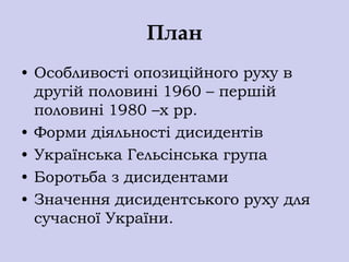 План
• Особливості опозиційного руху в
  другій половині 1960 – першій
  половині 1980 –х рр.
• Форми діяльності дисидентів
• Українська Гельсінська група
• Боротьба з дисидентами
• Значення дисидентського руху для
  сучасної України.
 