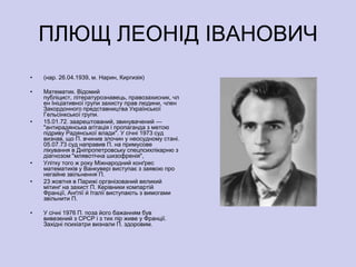 ПЛЮЩ ЛЕОНІД ІВАНОВИЧ
•   (нар. 26.04.1939, м. Нарин, Киргизія)

•   Математик. Відомий
    публіцист, літературознавець, правозахисник, чл
    ен Ініціативної групи захисту прав людини, член
    Закордонного представництва Української
    Гельсінкської групи.
•   15.01.72. заарештований, звинувачений —
    "антирадянська агітація і пропаганда з метою
    підриву Радянської влади". У січні 1973 суд
    визнав, що П. вчинив злочин у неосудному стані.
    05.07.73 суд направив П. на примусове
    лікування в Дніпропетровську спецпсихлікарню з
    діагнозом "млявотічна шизофренія",
•   Улітку того ж року Міжнародний конґрес
    математиків у Ванкувері виступає з заявою про
    негайне звільнення П.
•   23 жовтня в Парижі організований великий
    мітинґ на захист П. Керівники компартій
    Франції, Анґлії й Італії виступають з вимогами
    звільнити П.

•   У січні 1976 П. поза його бажанням був
    вивезений з СРСР і з тих пір живе у Франції.
    Західні психіатри визнали П. здоровим.
 