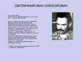 СВІТЛИЧНИЙ ІВАН ОЛЕКСІЙОВИЧ

•   (нар. 20.09.1929, с.
    Половинкіно, Старобільського р-ну, Луганської
    обл. - п. 25.10.1992, м. Київ)

•   Критик, літературознавець, поет, перекладач.
    Духовний лідер і ідеолог національно-
    демократичного руху 60-70-х років. Один з
    найактивніших розповсюджувачів самвидаву.
•   Перекладав зі слов'янських мов, зі французької.
•   30.08.65 С. заарештували за звинуваченням в
    антирадянській агітації і пропаганді
•   12.01.72 — другий арешт, засудили до 7 р.
    позбавлення волі в таборах суворого режиму і 5
    р. заслання.
•   23.01.83 С. звільнений. Повернувшись тяжко
    хворим, продовжувати колишню громадську
    діяльність він уже не зміг. Три останні роки не
    розмовляв і не рухався.
•   Помер С. 25.10.92. Похований у Києві на
    Байковому цвинтарі.

•   У 1989 С. присуджено премію ім. В.Стуса, в 1994
    — премію ім. Т.Шевченка.
 