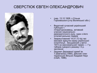 СВЕРСТЮК ЄВГЕН ОЛЕКСАНДРОВИЧ

              •   (нар. 13.12 1928, с.Сільце
                  Горохівського р-ну Волинської обл.)

              •   Видатний сучасний український
                  публіцист і
                  літературознавець, активний
                  учасник національно-
                  демократичного руху, один з його
                  інтелектуальних лідерів
              •   Заарештований 14.01.72 під час
                  масових арештів серед української
                  інтеліґенції.. Засуджений у квітні
                  1973 на максимальний термін — 7 р.
                  таборів суворого режиму і 5 р.
                  заслання.
              •   Лауреат Державної премії ім.
                  Т.Шевченка (1995). Дійсний член
                  Української Вільної Академії Наук
                  (США, 1996).
 