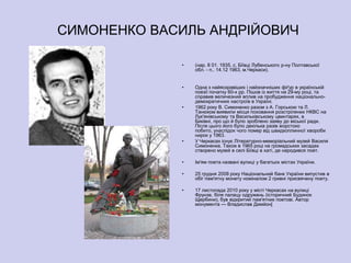 СИМОНЕНКО ВАСИЛЬ АНДРІЙОВИЧ

             •   (нар. 8 01. 1935, с. Біївці Лубенського р-ну Полтавської
                 обл. - п.. 14.12 1963, м.Черкаси).


             •   Одна з найяскравіших і найзначніших фіґур в українській
                 поезії початку 60-х рр. Пішов із життя на 29-му році, та
                 справив величезний вплив на пробудження національно-
                 демократичних настроїв в Україні.
             •   1962 року В. Симоненко разом з А. Горською та Л.
                 Танюком виявили місця поховання розстріляних НКВС на
                 Лук'янівському та Васильківському цвинтарях, в
                 Биківні, про що й було зроблено заяву до міської ради.
                 Після цього його було декілька разів жорстоко
                 побито, унаслідок чого помер від швидкоплинної хвороби
                 нирок у 1963.
             •   У Черкасах існує Літературно-меморіальний музей Василя
                 Симоненка. Також в 1965 році на громадських засадах
                 створено музей в селі Біївці в хаті, де народився поет.

             •   Ім'ям поета названі вулиці у багатьох містах України.

             •   25 грудня 2008 року Національний банк України випустив в
                 обіг пам'ятну монету номіналом 2 гривні присвячену поету.

             •   17 листопада 2010 року у місті Черкасах на вулиці
                 Фрунзе, біля палацу одружень (історичний Будинок
                 Щербини), був відкритий пам'ятник поетові. Автор
                 монумента — Владислав Димйон[
 