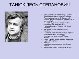 ТАНЮК ЛЕСЬ СТЕПАНОВИЧ

          •   Народився 8 липня 1938 року в с. Жукині
              Димерського району Київської област
          •   Режисер, організатор Клубу творчої
              молоді, мистецтвознавець, перекладач, п
              олітичний діяч
          •   Голова Всеукраїнського товариства
              "Меморіал" ім. Василя Стуса.
          •   Народний депутат України 1, 2, 3 та 4
              скликань.
          •   Заступник голови Народного Руху
              України.
          •   Голова комітету Верховної Ради України з
              питань культури і духовності.
          •   Член депутатської фракції "Наша
              Україна".
          •   Нагороджений орденом князя Ярослава
              Мудрого V ступеня.
          •   Володіє
              німецькою, французькою, англійською
              мовами.
          •   Захоплення: театр, література, музика.
 