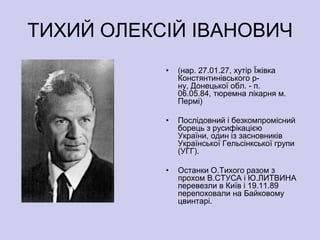 ТИХИЙ ОЛЕКСІЙ ІВАНОВИЧ
           •   (нар. 27.01.27, хутір Їжівка
               Констянтинівського р-
               ну, Донецької обл. - п.
               06.05.84, тюремна лікарня м.
               Пермі)

           •   Послідовний і безкомпромісний
               борець з русифікацією
               України, один із засновників
               Української Гельсінкської групи
               (УГГ).

           •   Останки О.Тихого разом з
               прохом В.СТУСА і Ю.ЛИТВИНА
               перевезли в Київ і 19.11.89
               перепоховали на Байковому
               цвинтарі.
 