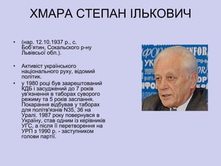 ХМАРА СТЕПАН ІЛЬКОВИЧ

•   (нар. 12.10.1937 р., с.
    Боб’ятин, Сокальского р-ну
    Львівсьої обл.).

•   Активіст українського
    національного руху, відомий
    політик.
•   у 1980 році був заарештований
    КДБ і засуджений до 7 років
    ув'язнення в таборах суворого
    режиму та 5 років заслання.
    Покарання відбував у таборах
    для політв'язнів N35, 36 на
    Уралі. 1987 року повернувся в
    Україну, став одним із керівників
    УГС, а після її перетворення на
    УРП з 1990 р. - заступником
    голови партії.
 