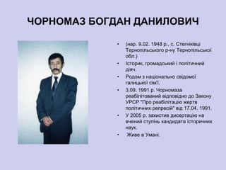 ЧОРНОМАЗ БОГДАН ДАНИЛОВИЧ

             •   (нар. 9.02. 1948 р., с. Стегніківці
                 Тернопільського р-ну Тернопільської
                 обл.)
             •   Історик, громадський і політичний
                 діяч.
             •   Родом з національно свідомої
                 галицької сім'ї.
             •   3.09. 1991 р. Чорномаза
                 реабілітований відповідно до Закону
                 УРСР "Про реабілітацію жертв
                 політичних репресій" від 17.04. 1991.
             •   У 2005 р. захистив дисертацію на
                 вчений ступінь кандидата історичних
                 наук.
             •    Живе в Умані.
 