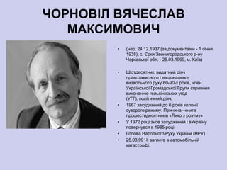 ЧОРНОВІЛ ВЯЧЕСЛАВ
   МАКСИМОВИЧ
        •   (нар. 24.12.1937 (за документами - 1 січня
            1938), с. Єрки Звенигородського р-ну
            Черкаської обл. - 25.03.1999, м. Київ)

        •   Шістдесятник, видатний діяч
            правозахисного і національно-
            визвольного руху 60-90-х років, член
            Української Громадської Групи сприяння
            виконанню гельсінкських угод
            (УГГ), політичний діяч.
        •   1967 засуджений до 6 років колонії
            суворого режиму. Причина –книга
            прошестидесятників «Лихо з розуму»
        •   У 1972 році знов засуджений і вУкраїну
            повернувся в 1985 році
        •   Голова Народного Руху України (НРУ)
        •   25.03.99 Ч. загинув в автомобільній
            катастрофі.
 