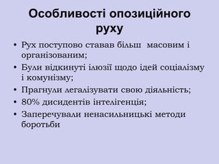 Особливості опозиційного
            руху
• Рух поступово ставав більш масовим і
  організованим;
• Були відкинуті ілюзії щодо ідей соціалізму
  і комунізму;
• Прагнули легалізувати свою діяльність;
• 80% дисидентів інтелігенція;
• Заперечували ненасильницькі методи
  боротьби
 