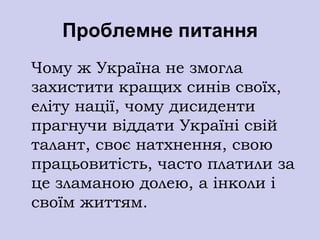 Проблемне питання
Чому ж Україна не змогла
захистити кращих синів своїх,
еліту нації, чому дисиденти
прагнучи віддати Україні свій
талант, своє натхнення, свою
працьовитість, часто платили за
це зламаною долею, а інколи і
своїм життям.
 